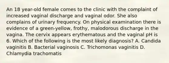 An 18 year-old female comes to the clinic with the complaint of increased vaginal discharge and vaginal odor. She also complains of urinary frequency. On physical examination there is evidence of a green-yellow, frothy, malodorous discharge in the vagina. The cervix appears erythematous and the vaginal pH is 6. Which of the following is the most likely diagnosis? A. Candida vaginitis B. Bacterial vaginosis C. Trichomonas vaginitis D. Chlamydia trachomatis