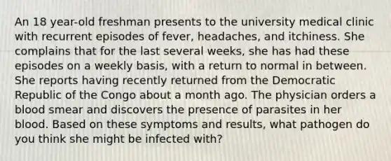 An 18 year-old freshman presents to the university medical clinic with recurrent episodes of fever, headaches, and itchiness. She complains that for the last several weeks, she has had these episodes on a weekly basis, with a return to normal in between. She reports having recently returned from the Democratic Republic of the Congo about a month ago. The physician orders a blood smear and discovers the presence of parasites in her blood. Based on these symptoms and results, what pathogen do you think she might be infected with?