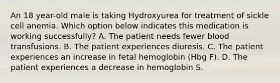 An 18 year-old male is taking Hydroxyurea for treatment of sickle cell anemia. Which option below indicates this medication is working successfully? A. The patient needs fewer blood transfusions. B. The patient experiences diuresis. C. The patient experiences an increase in fetal hemoglobin (Hbg F). D. The patient experiences a decrease in hemoglobin S.