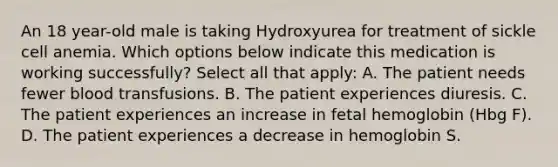 An 18 year-old male is taking Hydroxyurea for treatment of sickle cell anemia. Which options below indicate this medication is working successfully? Select all that apply: A. The patient needs fewer blood transfusions. B. The patient experiences diuresis. C. The patient experiences an increase in fetal hemoglobin (Hbg F). D. The patient experiences a decrease in hemoglobin S.