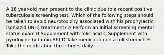 A 18 year-old man present to the clinic due to a recent positive tuberculosis screening test. Which of the following steps should be taken to avoid neurotoxicity associated with his prophylactic isoniazid (INH) treatment? A Perform an initial screening mental status exam B Supplement with folic acid C Supplement with pyridoxine (vitamin B6) D Take medication on a full stomach E Take the medication three times daily