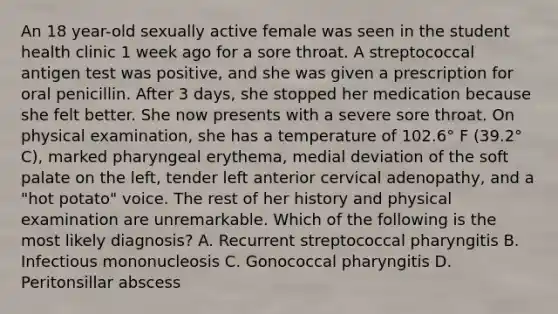 An 18 year-old sexually active female was seen in the student health clinic 1 week ago for a sore throat. A streptococcal antigen test was positive, and she was given a prescription for oral penicillin. After 3 days, she stopped her medication because she felt better. She now presents with a severe sore throat. On physical examination, she has a temperature of 102.6° F (39.2° C), marked pharyngeal erythema, medial deviation of the soft palate on the left, tender left anterior cervical adenopathy, and a "hot potato" voice. The rest of her history and physical examination are unremarkable. Which of the following is the most likely diagnosis? A. Recurrent streptococcal pharyngitis B. Infectious mononucleosis C. Gonococcal pharyngitis D. Peritonsillar abscess