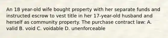 An 18 year-old wife bought property with her separate funds and instructed escrow to vest title in her 17-year-old husband and herself as community property. The purchase contract law: A. valid B. void C. voidable D. unenforceable