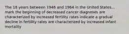 The 18 years between 1946 and 1964 in the United States... mark the beginning of decreased cancer diagnoses are characterized by increased fertility rates indicate a gradual decline in fertility rates are characterized by increased infant mortality