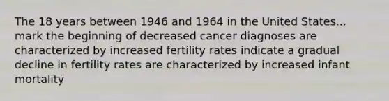 The 18 years between 1946 and 1964 in the United States... mark the beginning of decreased cancer diagnoses are characterized by increased fertility rates indicate a gradual decline in fertility rates are characterized by increased infant mortality