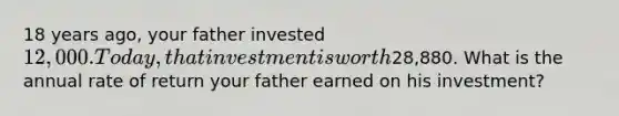 18 years ago, your father invested 12,000. Today, that investment is worth28,880. What is the annual rate of return your father earned on his investment?