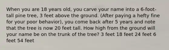 When you are 18 years old, you carve your name into a 6-foot-tall pine tree, 3 feet above the ground. (After paying a hefty fine for your poor behavior), you come back after 5 years and note that the tree is now 20 feet tall. How high from the ground will your name be on the trunk of the tree? 3 feet 18 feet 24 feet 6 feet 54 feet