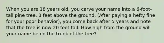 When you are 18 years old, you carve your name into a 6-foot-tall pine tree, 3 feet above the ground. (After paying a hefty fine for your poor behavior), you come back after 5 years and note that the tree is now 20 feet tall. How high from the ground will your name be on the trunk of the tree?