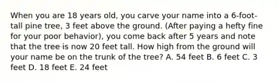 When you are 18 years old, you carve your name into a 6-foot-tall pine tree, 3 feet above the ground. (After paying a hefty fine for your poor behavior), you come back after 5 years and note that the tree is now 20 feet tall. How high from the ground will your name be on the trunk of the tree? A. 54 feet B. 6 feet C. 3 feet D. 18 feet E. 24 feet