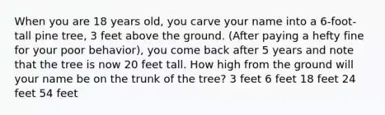 When you are 18 years old, you carve your name into a 6-foot-tall pine tree, 3 feet above the ground. (After paying a hefty fine for your poor behavior), you come back after 5 years and note that the tree is now 20 feet tall. How high from the ground will your name be on the trunk of the tree? 3 feet 6 feet 18 feet 24 feet 54 feet