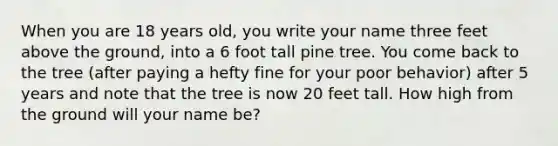 When you are 18 years old, you write your name three feet above the ground, into a 6 foot tall pine tree. You come back to the tree (after paying a hefty fine for your poor behavior) after 5 years and note that the tree is now 20 feet tall. How high from the ground will your name be?