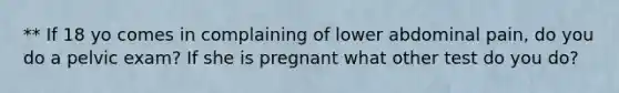 ** If 18 yo comes in complaining of lower abdominal pain, do you do a pelvic exam? If she is pregnant what other test do you do?