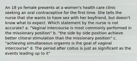 An 18 yo female presents at a women's health care clinic seeking an oral contraceptive for the first time. She tells the nurse that she wants to have sex with her boyfriend, but doesn't know what to expect. Which statement by the nurse is not accurate? a. "Vaginal intercourse is most commonly performed in the missionary position" b. "the side by side position achieve better clitoral stimulation than the missionary position" c. "achieving simultaneous orgasms is the goal of vaginal intercourse" d. The period after coitus is just as significant as the events leading up to it"