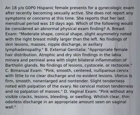 An 18 y/o G0P0 Hispanic female presents for a gynecologic exam after recently becoming sexually active. She does not report any symptoms or concerns at this time. She reports that her last menstrual period was 10 days ago. Which of the following would be considered an abnormal physical exam finding? A. Breast Exam: "Moderate shape, conical shape, slight asymmetry noted with the right breast mildly larger than the left. No findings of skin lesions, masses, nipple discharge, or axillary lymphadenopathy." B. External Genitalia: "Appropriate female hair distribution. Atrophic and dry skin findings in the labia minora and perineal area with slight bilateral inflammation of Bartholin glands. No findings of lesions, cystocele, or rectocele." C. Bimanual Exam: "Pink, smooth, centered, nulliparous cervix with little to no clear discharge and no evident lesions. Uterus is firm, smooth, nonenlarged and nontender. Slight tenderness noted with palpation of the ovary. No cervical motion tenderness and no palpation of masses." D. Vaginal Exam: "Pink without any visible cracks, lesions, bleeding, or swelling. Whitish clear, thin odorless discharge in an appropriate amount seen on vaginal wall."