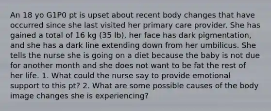 An 18 yo G1P0 pt is upset about recent body changes that have occurred since she last visited her primary care provider. She has gained a total of 16 kg (35 lb), her face has dark pigmentation, and she has a dark line extending down from her umbilicus. She tells the nurse she is going on a diet because the baby is not due for another month and she does not want to be fat the rest of her life. 1. What could the nurse say to provide emotional support to this pt? 2. What are some possible causes of the body image changes she is experiencing?