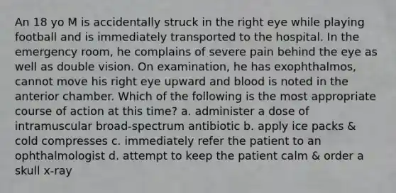 An 18 yo M is accidentally struck in the right eye while playing football and is immediately transported to the hospital. In the emergency room, he complains of severe pain behind the eye as well as double vision. On examination, he has exophthalmos, cannot move his right eye upward and blood is noted in the anterior chamber. Which of the following is the most appropriate course of action at this time? a. administer a dose of intramuscular broad-spectrum antibiotic b. apply ice packs & cold compresses c. immediately refer the patient to an ophthalmologist d. attempt to keep the patient calm & order a skull x-ray