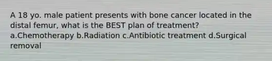 A 18 yo. male patient presents with bone cancer located in the distal femur, what is the BEST plan of treatment? a.Chemotherapy b.Radiation c.Antibiotic treatment d.Surgical removal