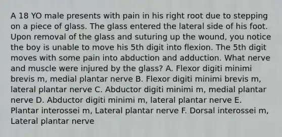 A 18 YO male presents with pain in his right root due to stepping on a piece of glass. The glass entered the lateral side of his foot. Upon removal of the glass and suturing up the wound, you notice the boy is unable to move his 5th digit into flexion. The 5th digit moves with some pain into abduction and adduction. What nerve and muscle were injured by the glass? A. Flexor digiti minimi brevis m, medial plantar nerve B. Flexor digiti minimi brevis m, lateral plantar nerve C. Abductor digiti minimi m, medial plantar nerve D. Abductor digiti minimi m, lateral plantar nerve E. Plantar interossei m, Lateral plantar nerve F. Dorsal interossei m, Lateral plantar nerve