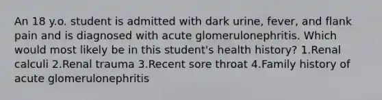 An 18 y.o. student is admitted with dark urine, fever, and flank pain and is diagnosed with acute glomerulonephritis. Which would most likely be in this student's health history? 1.Renal calculi 2.Renal trauma 3.Recent sore throat 4.Family history of acute glomerulonephritis