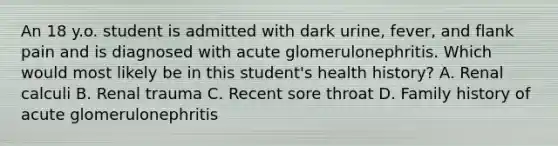 An 18 y.o. student is admitted with dark urine, fever, and flank pain and is diagnosed with acute glomerulonephritis. Which would most likely be in this student's health history? A. Renal calculi B. Renal trauma C. Recent sore throat D. Family history of acute glomerulonephritis