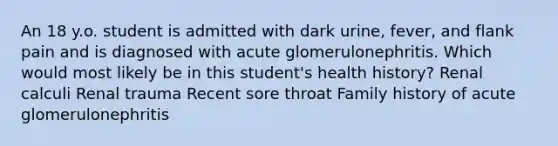 An 18 y.o. student is admitted with dark urine, fever, and flank pain and is diagnosed with acute glomerulonephritis. Which would most likely be in this student's health history? Renal calculi Renal trauma Recent sore throat Family history of acute glomerulonephritis