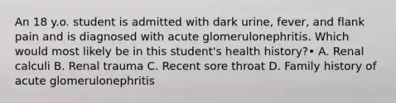 An 18 y.o. student is admitted with dark urine, fever, and flank pain and is diagnosed with acute glomerulonephritis. Which would most likely be in this student's health history?• A. Renal calculi B. Renal trauma C. Recent sore throat D. Family history of acute glomerulonephritis