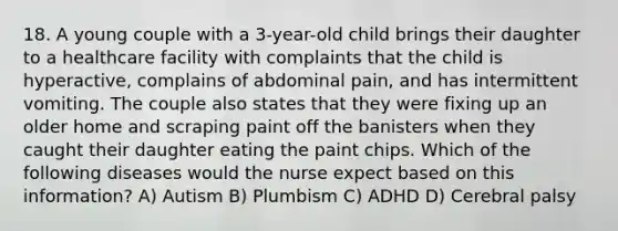 18. A young couple with a 3-year-old child brings their daughter to a healthcare facility with complaints that the child is hyperactive, complains of abdominal pain, and has intermittent vomiting. The couple also states that they were fixing up an older home and scraping paint off the banisters when they caught their daughter eating the paint chips. Which of the following diseases would the nurse expect based on this information? A) Autism B) Plumbism C) ADHD D) Cerebral palsy