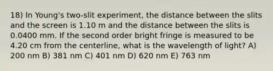 18) In Young's two-slit experiment, the distance between the slits and the screen is 1.10 m and the distance between the slits is 0.0400 mm. If the second order bright fringe is measured to be 4.20 cm from the centerline, what is the wavelength of light? A) 200 nm B) 381 nm C) 401 nm D) 620 nm E) 763 nm