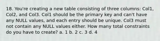 18. You're creating a new table consisting of three columns: Col1, Col2, and Col3. Col1 should be the primary key and can't have any NULL values, and each entry should be unique. Col3 must not contain any NULL values either. How many total constraints do you have to create? a. 1 b. 2 c. 3 d. 4