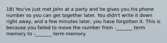 18) You've just met John at a party and he gives you his phone number so you can get together later. You didn't write it down right away, and a few minutes later, you have forgotten it. This is because you failed to move the number from -_______ term memory to -_______ term memory.