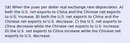 18) When the yuan per dollar real exchange rate depreciates: A) both the U.S. net exports to China and the Chinese net exports to U.S. increase. B) both the U.S. net exports to China and the Chinese net exports to U.S. decrease. C) the U.S. net exports to China decrease while the Chinese net exports to U.S. increase. D) the U.S. net exports to China increase while the Chinese net exports to U.S. decrease.