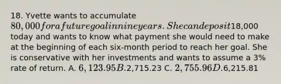 18. Yvette wants to accumulate 80,000 for a future goal in nine years. She can deposit18,000 today and wants to know what payment she would need to make at the beginning of each six-month period to reach her goal. She is conservative with her investments and wants to assume a 3% rate of return. A. 6,123.95 B.2,715.23 C. 2,755.96 D.6,215.81