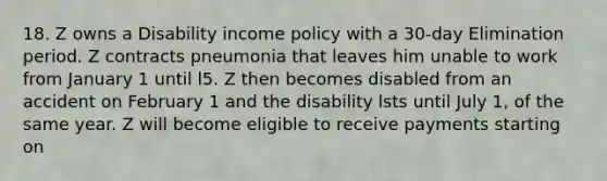 18. Z owns a Disability income policy with a 30-day Elimination period. Z contracts pneumonia that leaves him unable to work from January 1 until l5. Z then becomes disabled from an accident on February 1 and the disability lsts until July 1, of the same year. Z will become eligible to receive payments starting on