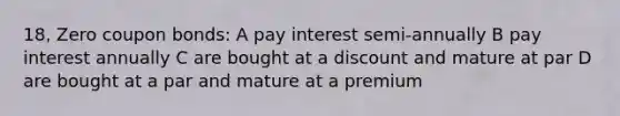 18, Zero coupon bonds: A pay interest semi-annually B pay interest annually C are bought at a discount and mature at par D are bought at a par and mature at a premium