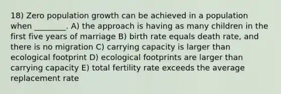 18) Zero population growth can be achieved in a population when ________. A) the approach is having as many children in the first five years of marriage B) birth rate equals death rate, and there is no migration C) carrying capacity is larger than ecological footprint D) ecological footprints are larger than carrying capacity E) total fertility rate exceeds the average replacement rate