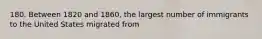 180. Between 1820 and 1860, the largest number of immigrants to the United States migrated from