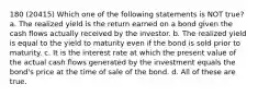 180 (20415) Which one of the following statements is NOT true? a. The realized yield is the return earned on a bond given the cash flows actually received by the investor. b. The realized yield is equal to the yield to maturity even if the bond is sold prior to maturity. c. It is the interest rate at which the present value of the actual cash flows generated by the investment equals the bond's price at the time of sale of the bond. d. All of these are true.