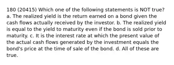 180 (20415) Which one of the following statements is NOT true? a. The realized yield is the return earned on a bond given the cash flows actually received by the investor. b. The realized yield is equal to the yield to maturity even if the bond is sold prior to maturity. c. It is the interest rate at which the present value of the actual cash flows generated by the investment equals the bond's price at the time of sale of the bond. d. All of these are true.