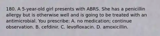 180. A 5-year-old girl presents with ABRS. She has a penicillin allergy but is otherwise well and is going to be treated with an antimicrobial. You prescribe: A. no medication; continue observation. B. cefdinir. C. levofloxacin. D. amoxicillin.