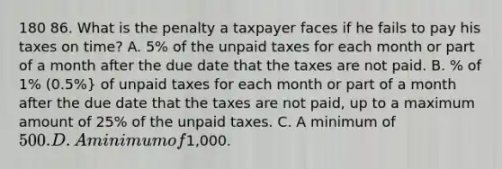 180 86. What is the penalty a taxpayer faces if he fails to pay his taxes on time? A. 5% of the unpaid taxes for each month or part of a month after the due date that the taxes are not paid. B. % of 1% (0.5%} of unpaid taxes for each month or part of a month after the due date that the taxes are not paid, up to a maximum amount of 25% of the unpaid taxes. C. A minimum of 500. D. A minimum of1,000.