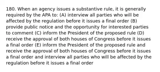 180. When an agency issues a substantive rule, it is generally required by the APA to: (A) interview all parties who will be affected by the regulation before it issues a final order (B) provide public notice and the opportunity for interested parties to comment (C) inform the President of the proposed rule (D) receive the approval of both houses of Congress before it issues a final order (E) inform the President of the proposed rule and receive the approval of both houses of Congress before it issues a final order and interview all parties who will be affected by the regulation before it issues a final order