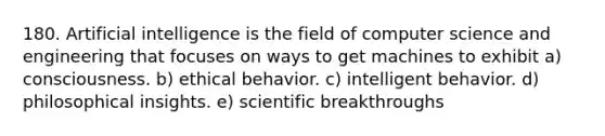 180. Artificial intelligence is the field of computer science and engineering that focuses on ways to get machines to exhibit a) consciousness. b) ethical behavior. c) intelligent behavior. d) philosophical insights. e) scientific breakthroughs