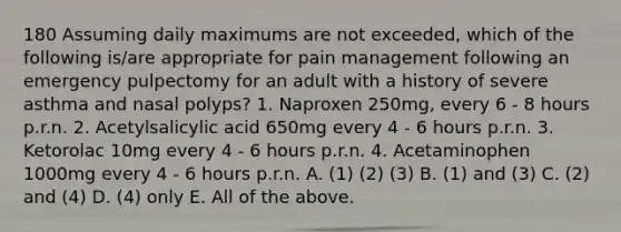 180 Assuming daily maximums are not exceeded, which of the following is/are appropriate for pain management following an emergency pulpectomy for an adult with a history of severe asthma and nasal polyps? 1. Naproxen 250mg, every 6 - 8 hours p.r.n. 2. Acetylsalicylic acid 650mg every 4 - 6 hours p.r.n. 3. Ketorolac 10mg every 4 - 6 hours p.r.n. 4. Acetaminophen 1000mg every 4 - 6 hours p.r.n. A. (1) (2) (3) B. (1) and (3) C. (2) and (4) D. (4) only E. All of the above.