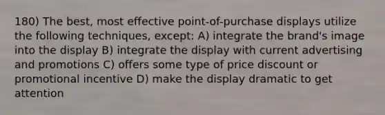 180) The best, most effective point-of-purchase displays utilize the following techniques, except: A) integrate the brand's image into the display B) integrate the display with current advertising and promotions C) offers some type of price discount or promotional incentive D) make the display dramatic to get attention