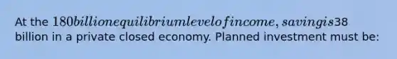 At the 180 billion equilibrium level of income, saving is38 billion in a private closed economy. Planned investment must be: