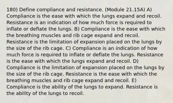 180) Define compliance and resistance. (Module 21.15A) A) Compliance is the ease with which the lungs expand and recoil. Resistance is an indication of how much force is required to inflate or deflate the lungs. B) Compliance is the ease with which the breathing muscles and rib cage expand and recoil. Resistance is the limitation of expansion placed on the lungs by the size of the rib cage. C) Compliance is an indication of how much force is required to inflate or deflate the lungs. Resistance is the ease with which the lungs expand and recoil. D) Compliance is the limitation of expansion placed on the lungs by the size of the rib cage. Resistance is the ease with which the breathing muscles and rib cage expand and recoil. E) Compliance is the ability of the lungs to expand. Resistance is the ability of the lungs to recoil.