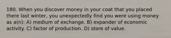 180. When you discover money in your coat that you placed there last winter, you unexpectedly find you were using money as a(n): A) medium of exchange. B) expander of economic activity. C) factor of production. D) store of value.