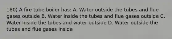 180) A fire tube boiler has: A. Water outside the tubes and flue gases outside B. Water inside the tubes and flue gases outside C. Water inside the tubes and water outside D. Water outside the tubes and flue gases inside