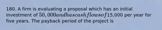 180. A firm is evaluating a proposal which has an initial investment of 50,000 and has cash flows of15,000 per year for five years. The payback period of the project is