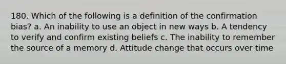 180. Which of the following is a definition of the confirmation bias? a. An inability to use an object in new ways b. A tendency to verify and confirm existing beliefs c. The inability to remember the source of a memory d. Attitude change that occurs over time